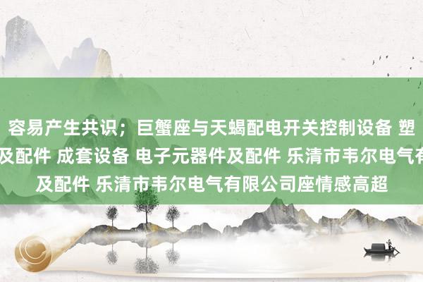 容易产生共识;巨蟹座与天蝎配电开关控制设备 塑料制品 高低压电器及配件 成套设备 电子元器件及配件 乐清市韦尔电气有限公司座情感高超