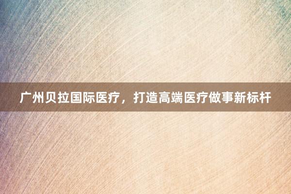 广州贝拉国际医疗，打造高端医疗做事新标杆