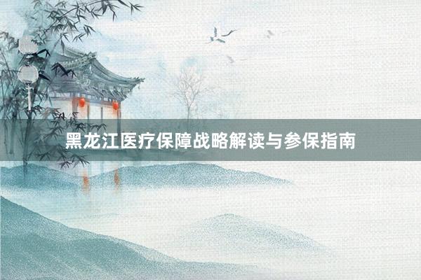 黑龙江医疗保障战略解读与参保指南
